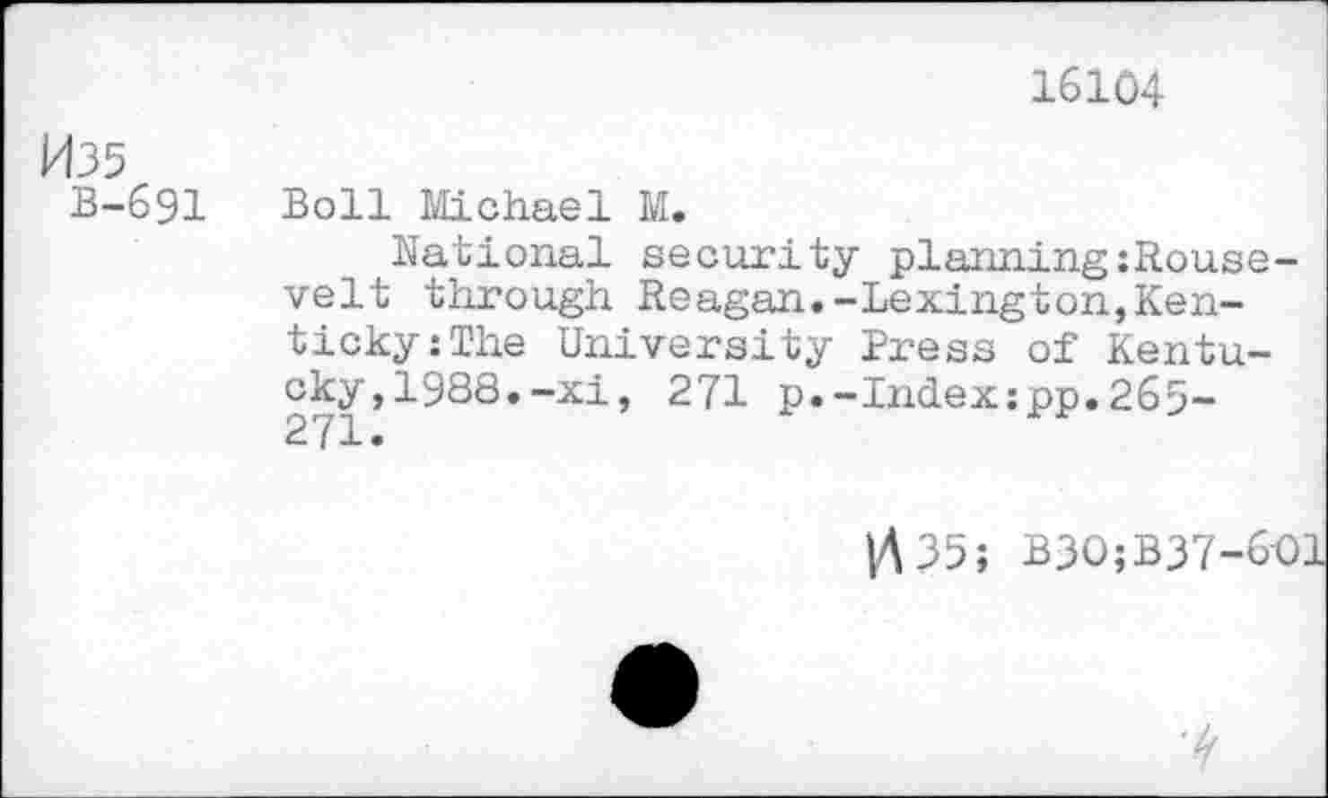 ﻿16104
W35
B-691 Boll Michael M.
National security planning:Rouse-velt through Reagan.-Lexington,Ken-ticky:The University Press of Kentucky, 1988.-xi, 271 p.-Index:pp.265-271.
1435; B3O;B37-6-Ol